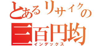 とあるリサイクル屋の三百円均一（インデックス）