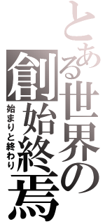 とある世界の創始終焉（始まりと終わり）