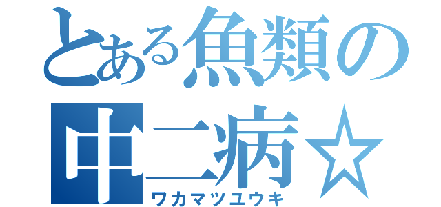 とある魚類の中二病☆（ワカマツユウキ）