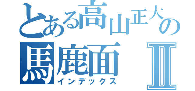 とある高山正大の馬鹿面Ⅱ（インデックス）