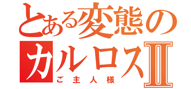 とある変態のカルロス様Ⅱ（ご主人様）