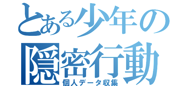 とある少年の隠密行動（個人データ収集）