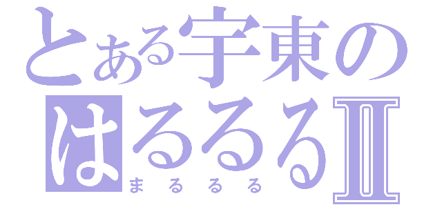 とある宇東のはるるるⅡ（まるるる）