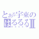 とある宇東のはるるるⅡ（まるるる）