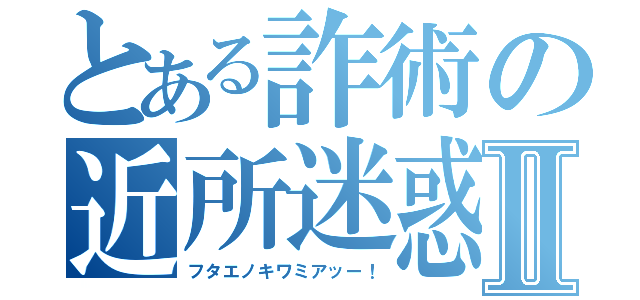 とある詐術の近所迷惑Ⅱ（フタエノキワミアッー！）