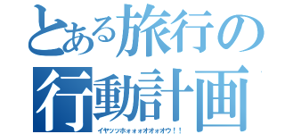 とある旅行の行動計画（イヤッッホォォォオオォオウ！！）