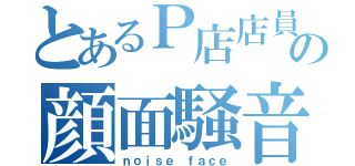 とあるＰ店店員の顔面騒音（ｎｏｉｓｅ ｆａｃｅ）