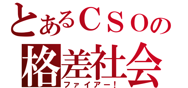 とあるＣＳＯの格差社会（ファイアー！）