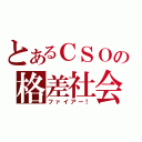 とあるＣＳＯの格差社会（ファイアー！）