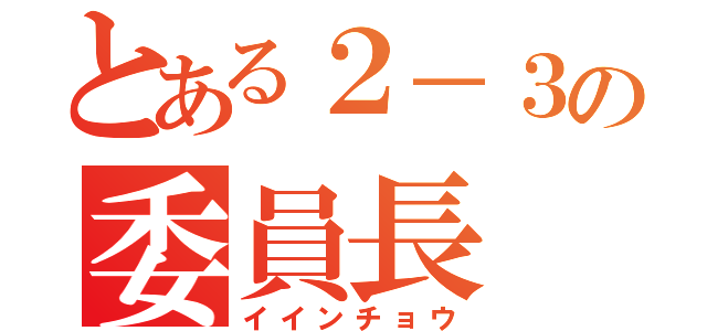 とある２－３の委員長（イインチョウ）