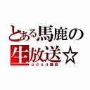 とある馬鹿の生放送☆（ｇｄｇｄ雑談）