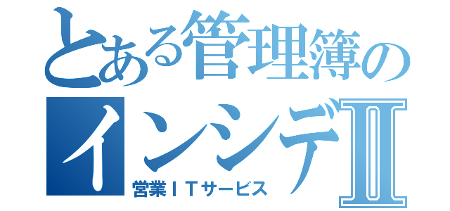 とある管理簿のインシデントⅡ（営業ＩＴサービス）