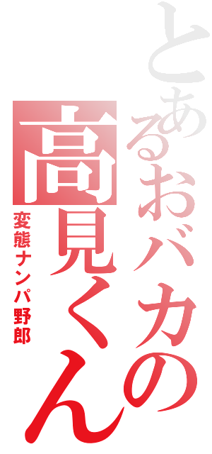 とあるおバカの高見くん（変態ナンパ野郎）