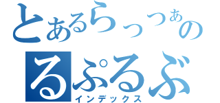 とあるらっつぁっつぁのるぷるぶるぶるぶ～やぶぅ（インデックス）