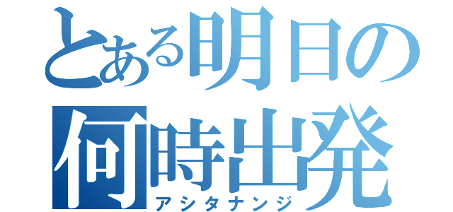 とある明日の何時出発（アシタナンジ）