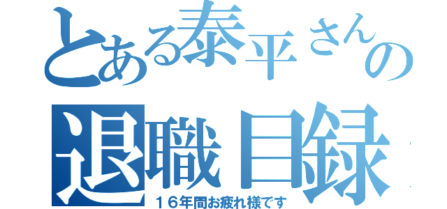 とある泰平さんの退職目録（１６年間お疲れ様です）