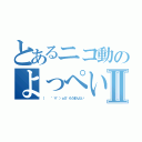 とあるニコ動のよっぺいⅡ（（   ゜∀゜）ｏ彡゜もうまんたい）