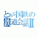 とある国鉄の鉄道会話録Ⅱ（）