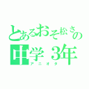 とあるおそ松さん好きの中学３年（アニオタ）