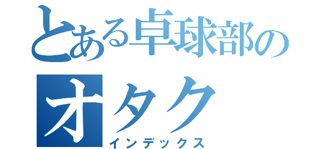 とある卓球部のオタク（インデックス）