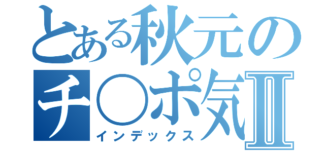 とある秋元のチ〇ポ気持ち良すぎだろⅡ（インデックス）