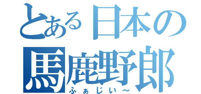 とある日本の馬鹿野郎（ふぁじい～）