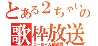 とある２ちゃいの歌枠放送（うーちゃん放送局）