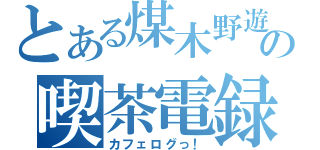 とある煤木野遊の喫茶電録（カフェログっ！）