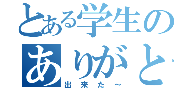 とある学生のありがとう（出来た～）