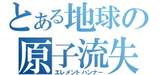 とある地球の原子流失（エレメントハンナー）