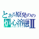 とある原発のの炉心溶融Ⅱ（メルトダウン）