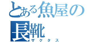 とある魚屋の長靴（ザクタス）