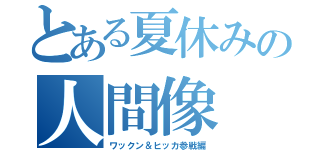 とある夏休みの人間像（ワックン＆ヒッカ参戦編）