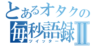 とあるオタクの毎秒語録Ⅱ（ツイッター）