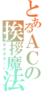 とあるＡＣの挨拶魔法（ポポポポーン）