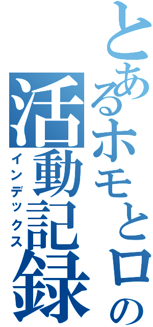 とあるホモとロリの活動記録（インデックス）