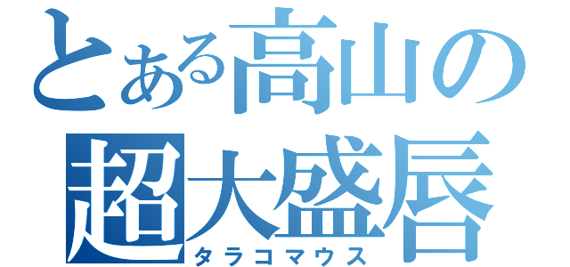 とある高山の超大盛唇（タラコマウス）