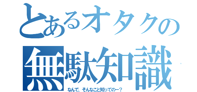 とあるオタクの無駄知識（なんで、そんなこと知ってのー？ ）