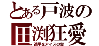 とある戸波の田渕狂愛（遥平をアイスの実）