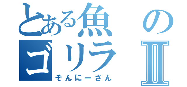 とある魚のゴリラⅡ（そんにーさん）