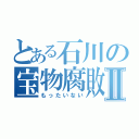 とある石川の宝物腐敗Ⅱ（もったいない）