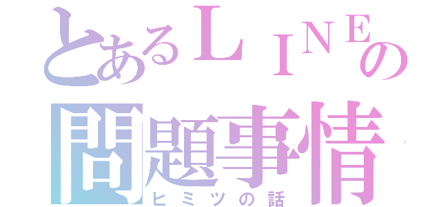 とあるＬＩＮＥの問題事情（ヒミツの話）