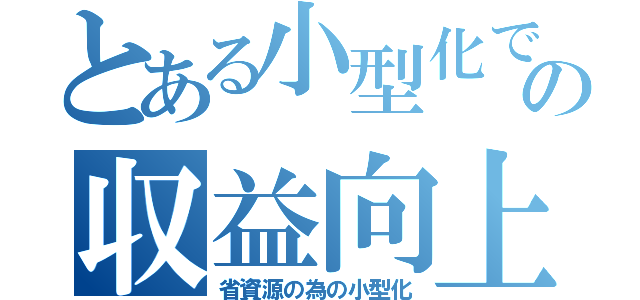 とある小型化での収益向上（省資源の為の小型化）