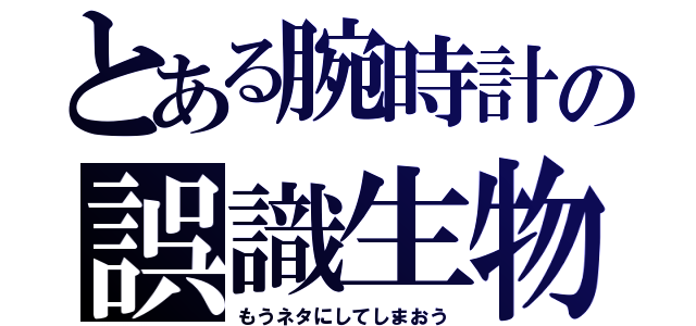 とある腕時計の誤識生物（もうネタにしてしまおう）