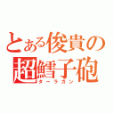 とある俊貴の超鱈子砲（ターラガン）