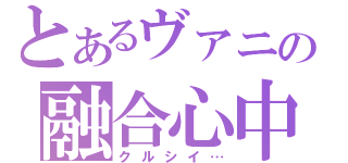 とあるヴァニの融合心中（クルシイ…）