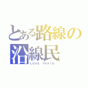 とある路線の沿線民（ＬＯＶＥ ＴＲＡＩＮ ）