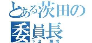 とある茨田の委員長（下出 輝希）