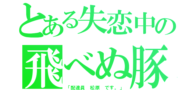 とある失恋中の飛べぬ豚（「配達員 松原 です。」）