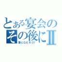 とある宴会のその後にⅡ（急にＧＥＲＯ！）